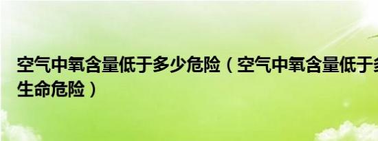 空气中氧含量低于多少危险（空气中氧含量低于多少人会有生命危险）