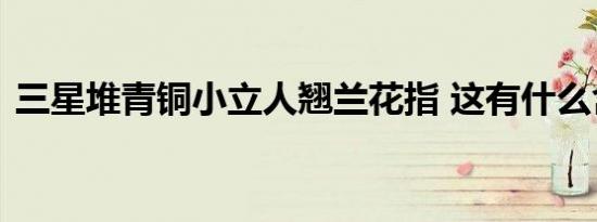三星堆青铜小立人翘兰花指 这有什么含义呢