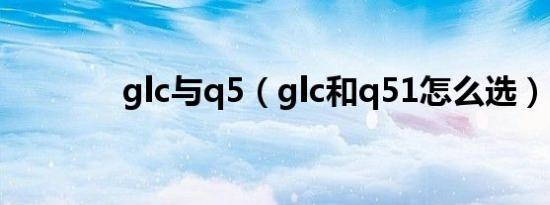 glc与q5（glc和q51怎么选）