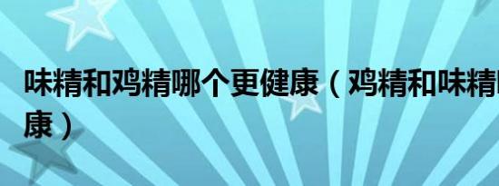 味精和鸡精哪个更健康（鸡精和味精哪个更健康）