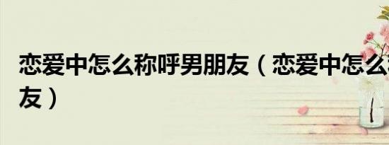 恋爱中怎么称呼男朋友（恋爱中怎么称呼男朋友）