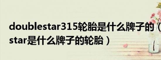 doublestar315轮胎是什么牌子的（doublestar是什么牌子的轮胎）