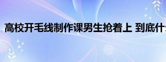 高校开毛线制作课男生抢着上 到底什么原因