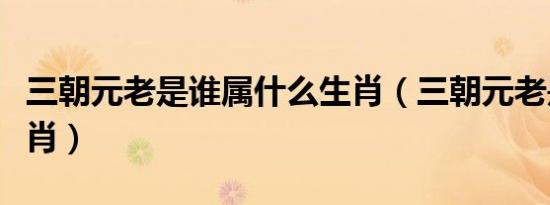 三朝元老是谁属什么生肖（三朝元老是什么生肖）