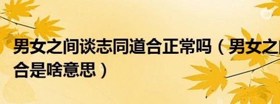 男女之间谈志同道合正常吗（男女之间志同道合是啥意思）