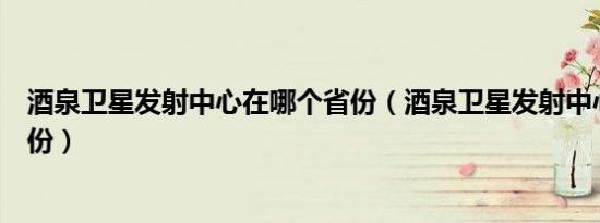 酒泉卫星发射中心在哪个省份（酒泉卫星发射中心在哪个省份）