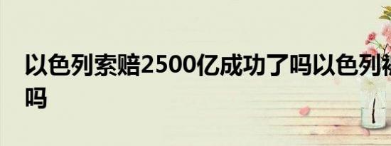 以色列索赔2500亿成功了吗以色列被孤立了吗