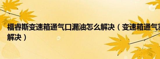 福睿斯变速箱通气口漏油怎么解决（变速箱通气塞漏油怎么解决）