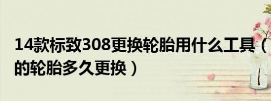 14款标致308更换轮胎用什么工具（标致308的轮胎多久更换）