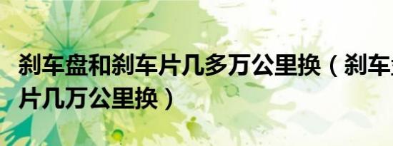 刹车盘和刹车片几多万公里换（刹车盘和刹车片几万公里换）