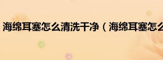 海绵耳塞怎么清洗干净（海绵耳塞怎么清洗）