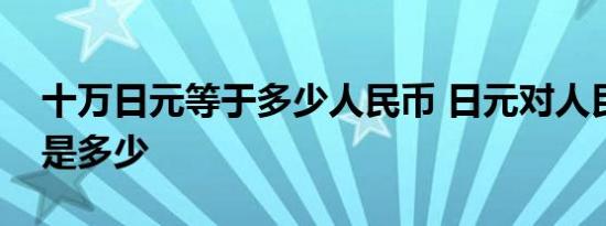 十万日元等于多少人民币 日元对人民币汇率是多少