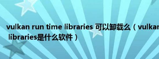 vulkan run time libraries 可以卸载么（vulkan run time libraries是什么软件）