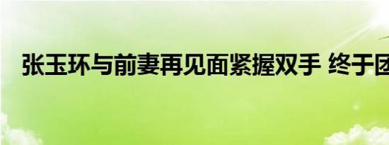 张玉环与前妻再见面紧握双手 终于团聚了