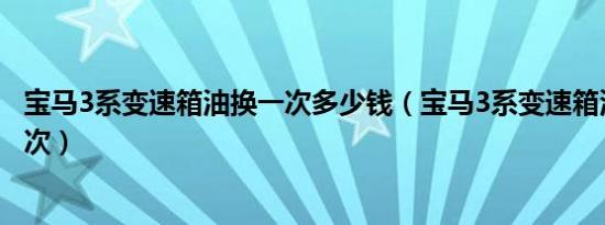 宝马3系变速箱油换一次多少钱（宝马3系变速箱油多久换一次）