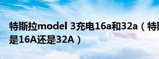 特斯拉model 3充电16a和32a（特斯拉充电是16A还是32A）