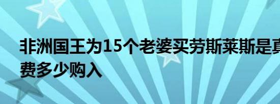 非洲国王为15个老婆买劳斯莱斯是真的吗花费多少购入