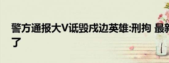 警方通报大V诋毁戍边英雄:刑拘 最新后续来了