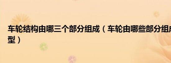 车轮结构由哪三个部分组成（车轮由哪些部分组成有哪些类型）