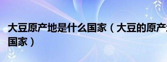 大豆原产地是什么国家（大豆的原产地是哪个国家）