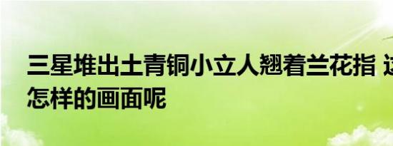 三星堆出土青铜小立人翘着兰花指 这是一幅怎样的画面呢