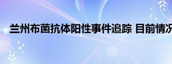 兰州布菌抗体阳性事件追踪 目前情况如何