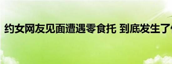 约女网友见面遭遇零食托 到底发生了什么事