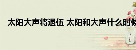 太阳大声将退伍 太阳和大声什么时候退伍