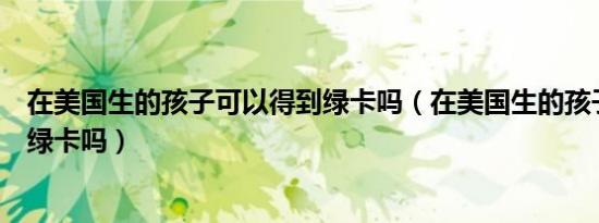 在美国生的孩子可以得到绿卡吗（在美国生的孩子可以得到绿卡吗）