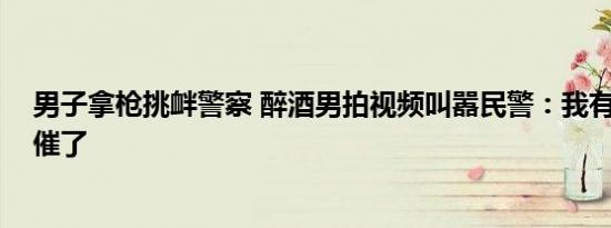 男子拿枪挑衅警察 醉酒男拍视频叫嚣民警：我有枪 结果被催了