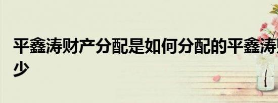 平鑫涛财产分配是如何分配的平鑫涛财产有多少