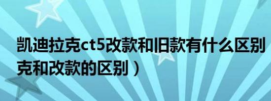 凯迪拉克ct5改款和旧款有什么区别（凯迪拉克和改款的区别）