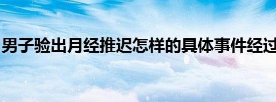 男子验出月经推迟怎样的具体事件经过是什么