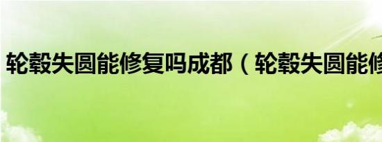轮毂失圆能修复吗成都（轮毂失圆能修复吗）