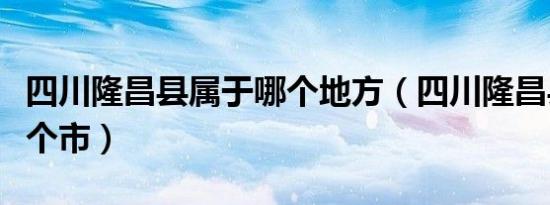 四川隆昌县属于哪个地方（四川隆昌县属于哪个市）