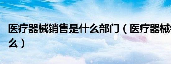 医疗器械销售是什么部门（医疗器械销售是什么）