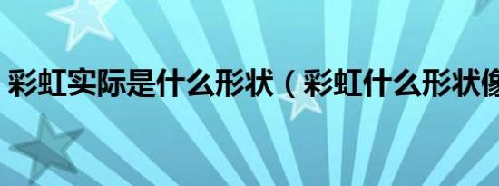 彩虹实际是什么形状（彩虹什么形状像什么）