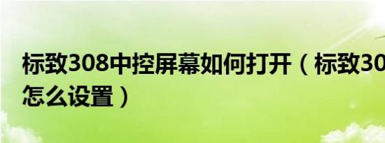 标致308中控屏幕如何打开（标致308小屏幕怎么设置）