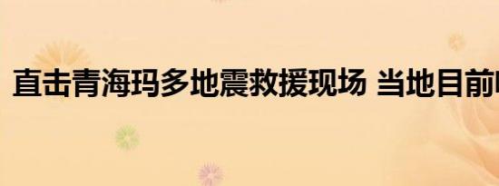 直击青海玛多地震救援现场 当地目前啥情况