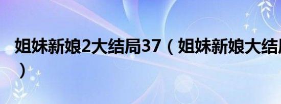 姐妹新娘2大结局37（姐妹新娘大结局是什么）