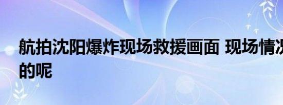 航拍沈阳爆炸现场救援画面 现场情况是怎样的呢