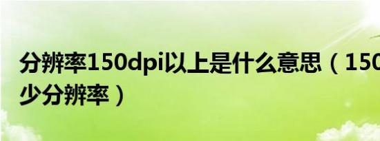 分辨率150dpi以上是什么意思（150dpi是多少分辨率）