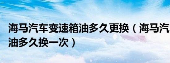 海马汽车变速箱油多久更换（海马汽车变速箱油多久换一次）