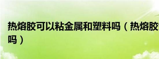 热熔胶可以粘金属和塑料吗（热熔胶能粘金属吗）