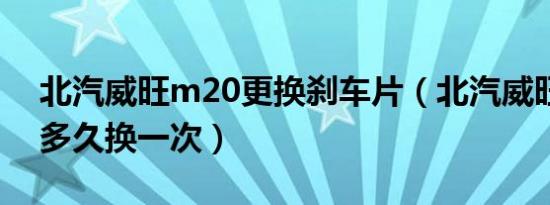 北汽威旺m20更换刹车片（北汽威旺刹车片多久换一次）