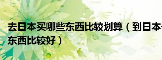 去日本买哪些东西比较划算（到日本去买什么东西比较好）