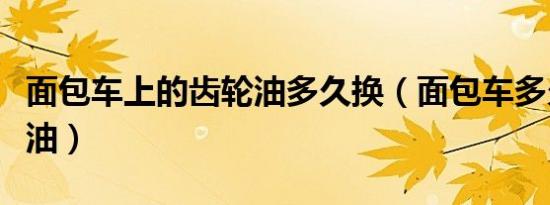 面包车上的齿轮油多久换（面包车多久换齿轮油）