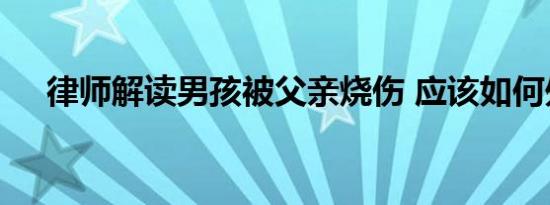 律师解读男孩被父亲烧伤 应该如何处理