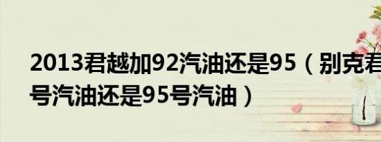 2013君越加92汽油还是95（别克君越加92号汽油还是95号汽油）