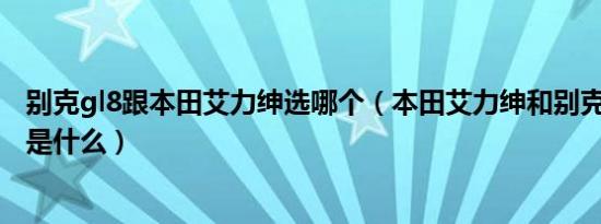 别克gl8跟本田艾力绅选哪个（本田艾力绅和别克gl8的对比是什么）